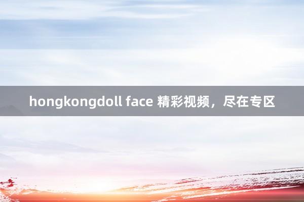 hongkongdoll face 精彩视频，尽在专区