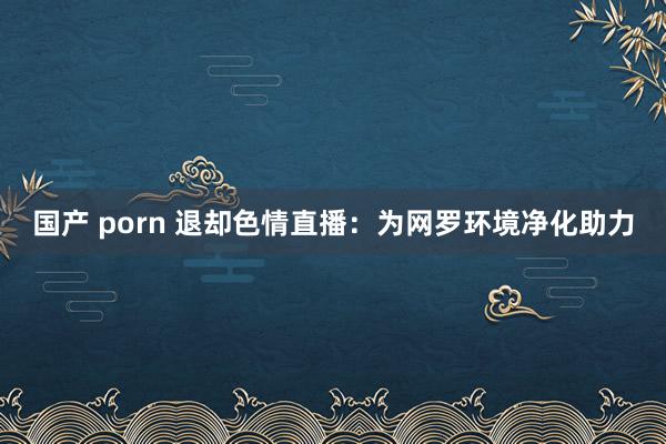 国产 porn 退却色情直播：为网罗环境净化助力