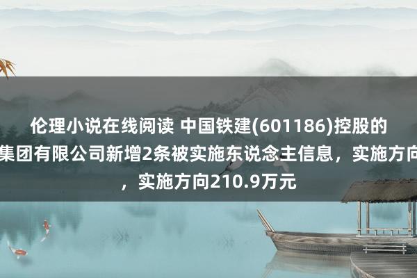 伦理小说在线阅读 中国铁建(601186)控股的中铁十八局集团有限公司新增2条被实施东说念主信息，实施方向210.9万元