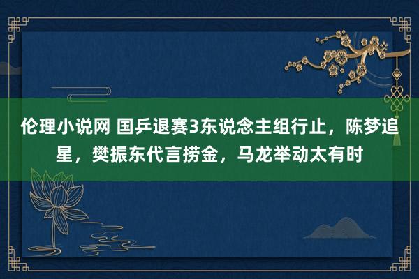 伦理小说网 国乒退赛3东说念主组行止，陈梦追星，樊振东代言捞金，马龙举动太有时