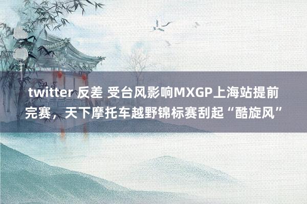 twitter 反差 受台风影响MXGP上海站提前完赛，天下摩托车越野锦标赛刮起“酷旋风”