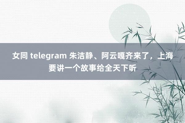 女同 telegram 朱洁静、阿云嘎齐来了，上海要讲一个故事给全天下听