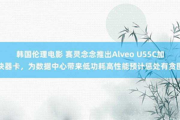 韩国伦理电影 赛灵念念推出Alveo U55C加快器卡，为数据中心带来低功耗高性能预计惩处有贪图