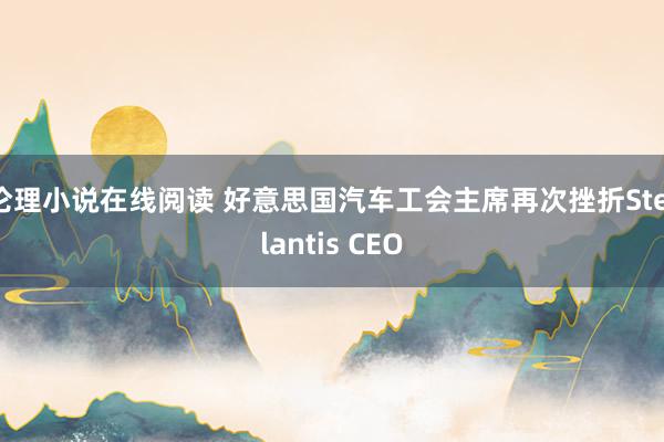 伦理小说在线阅读 好意思国汽车工会主席再次挫折Stellantis CEO