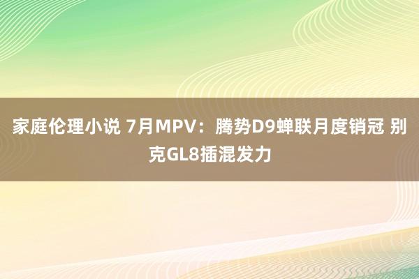 家庭伦理小说 7月MPV：腾势D9蝉联月度销冠 别克GL8插混发力