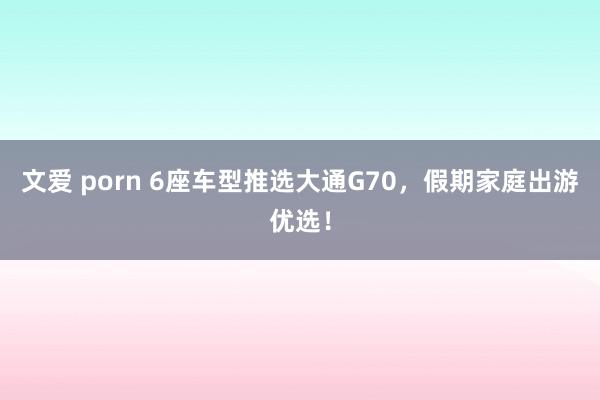 文爱 porn 6座车型推选大通G70，假期家庭出游优选！