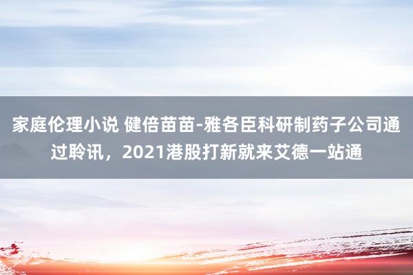 家庭伦理小说 健倍苗苗-雅各臣科研制药子公司通过聆讯，2021港股打新就来艾德一站通