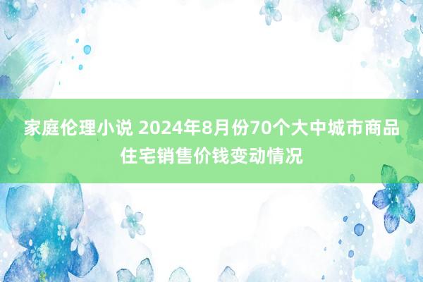 家庭伦理小说 2024年8月份70个大中城市商品住宅销售价钱变动情况