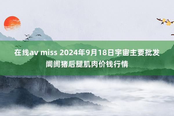 在线av miss 2024年9月18日宇宙主要批发阛阓猪后腿肌肉价钱行情