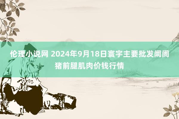 伦理小说网 2024年9月18日寰宇主要批发阛阓猪前腿肌肉价钱行情