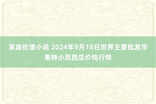 家庭伦理小说 2024年9月18日世界主要批发市集特小凤西瓜价钱行情