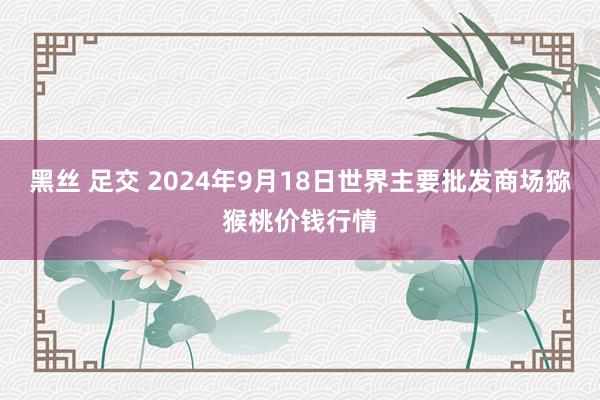 黑丝 足交 2024年9月18日世界主要批发商场猕猴桃价钱行情