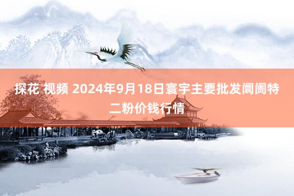 探花 视频 2024年9月18日寰宇主要批发阛阓特二粉价钱行情