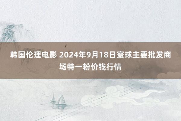 韩国伦理电影 2024年9月18日寰球主要批发商场特一粉价钱行情