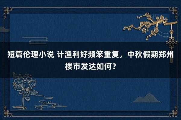 短篇伦理小说 计渔利好频笨重复，中秋假期郑州楼市发达如何？