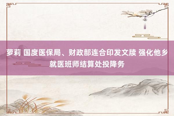 萝莉 国度医保局、财政部连合印发文牍 强化他乡就医班师结算处投降务