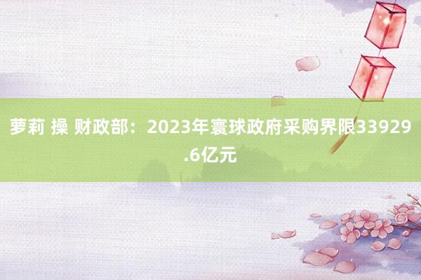 萝莉 操 财政部：2023年寰球政府采购界限33929.6亿元