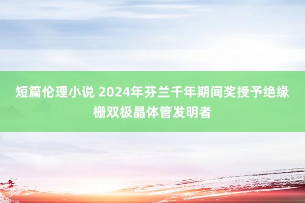 短篇伦理小说 2024年芬兰千年期间奖授予绝缘栅双极晶体管发明者