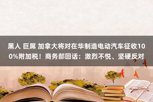 黑人 巨屌 加拿大将对在华制造电动汽车征收100%附加税！商务部回话：激烈不悦、坚硬反对