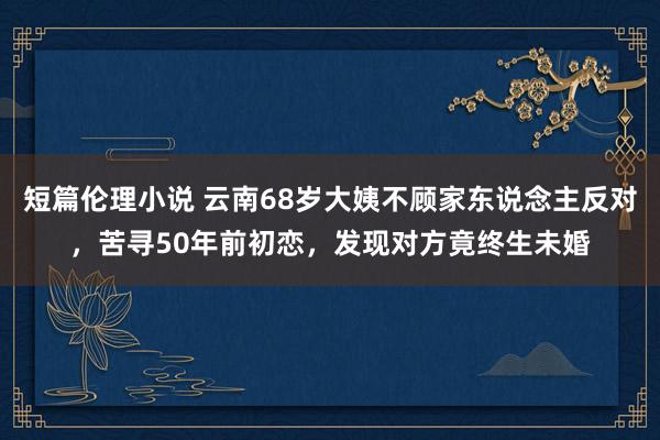 短篇伦理小说 云南68岁大姨不顾家东说念主反对，苦寻50年前初恋，发现对方竟终生未婚