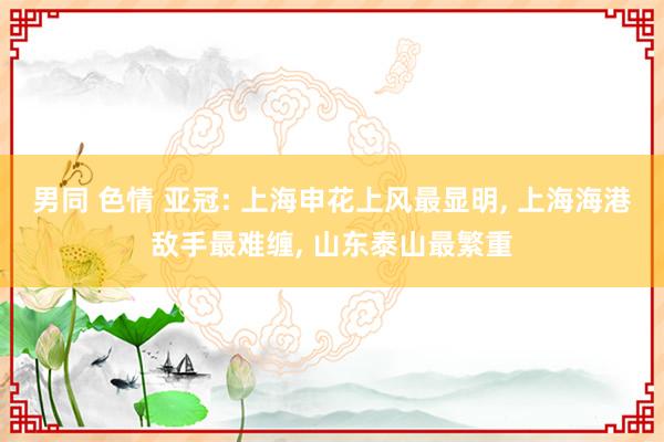 男同 色情 亚冠: 上海申花上风最显明， 上海海港敌手最难缠， 山东泰山最繁重