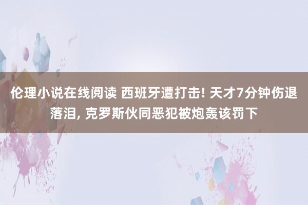 伦理小说在线阅读 西班牙遭打击! 天才7分钟伤退落泪， 克罗斯伙同恶犯被炮轰该罚下