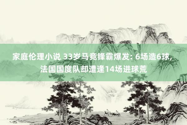 家庭伦理小说 33岁马竞锋霸爆发: 6场造6球， 法国国度队却遭逢14场进球荒