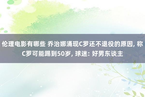 伦理电影有哪些 乔治娜涌现C罗还不退役的原因， 称C罗可能踢到50岁， 球迷: 好男东谈主