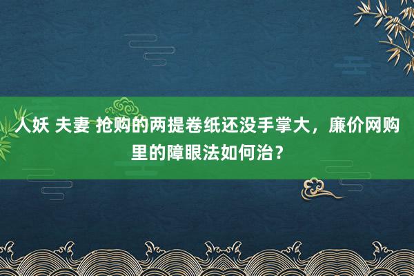 人妖 夫妻 抢购的两提卷纸还没手掌大，廉价网购里的障眼法如何治？