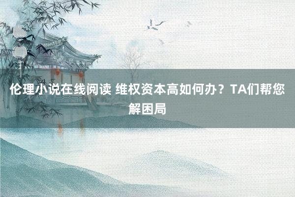 伦理小说在线阅读 维权资本高如何办？TA们帮您解困局