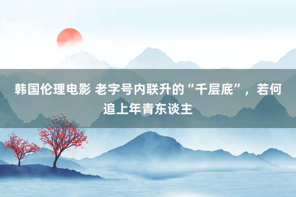 韩国伦理电影 老字号内联升的“千层底”，若何追上年青东谈主