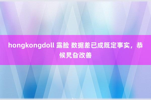 hongkongdoll 露脸 数据差已成既定事实，恭候旯旮改善