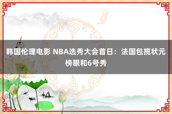 韩国伦理电影 NBA选秀大会首日：法国包揽状元榜眼和6号秀