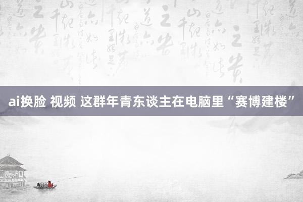 ai换脸 视频 这群年青东谈主在电脑里“赛博建楼”