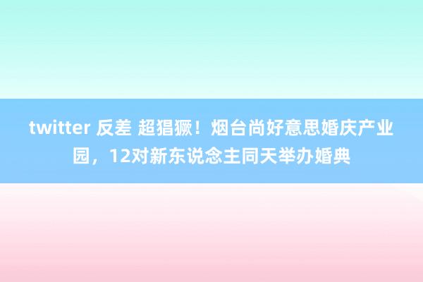 twitter 反差 超猖獗！烟台尚好意思婚庆产业园，12对新东说念主同天举办婚典