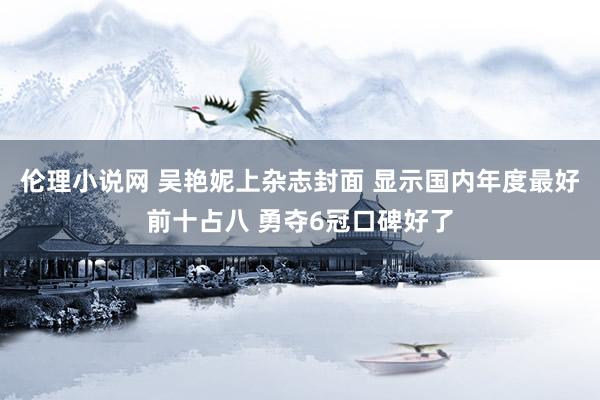 伦理小说网 吴艳妮上杂志封面 显示国内年度最好前十占八 勇夺6冠口碑好了