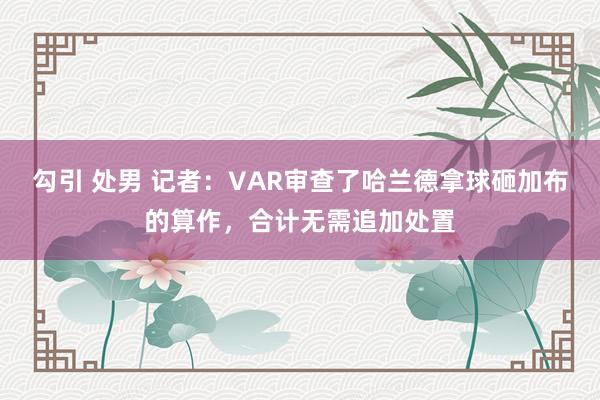 勾引 处男 记者：VAR审查了哈兰德拿球砸加布的算作，合计无需追加处置