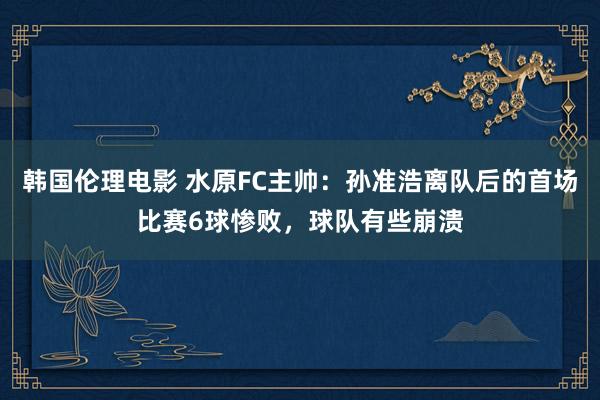 韩国伦理电影 水原FC主帅：孙准浩离队后的首场比赛6球惨败，球队有些崩溃