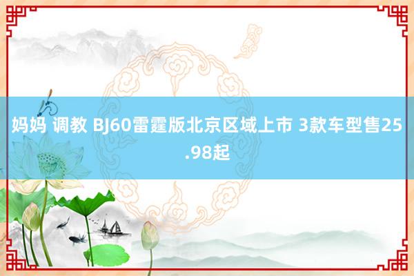 妈妈 调教 BJ60雷霆版北京区域上市 3款车型售25.98起