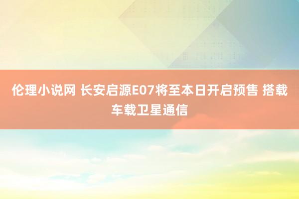 伦理小说网 长安启源E07将至本日开启预售 搭载车载卫星通信