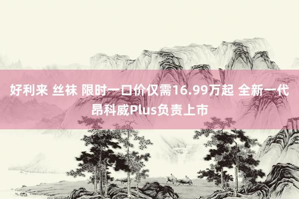 好利来 丝袜 限时一口价仅需16.99万起 全新一代昂科威Plus负责上市