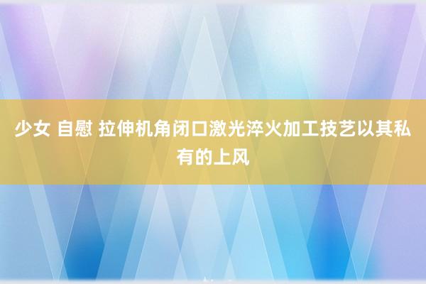 少女 自慰 拉伸机角闭口激光淬火加工技艺以其私有的上风