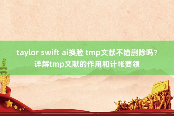 taylor swift ai换脸 tmp文献不错删除吗？详解tmp文献的作用和计帐要领