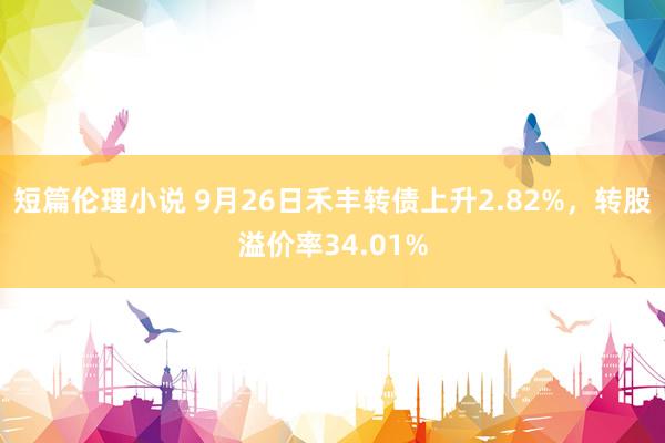 短篇伦理小说 9月26日禾丰转债上升2.82%，转股溢价率34.01%