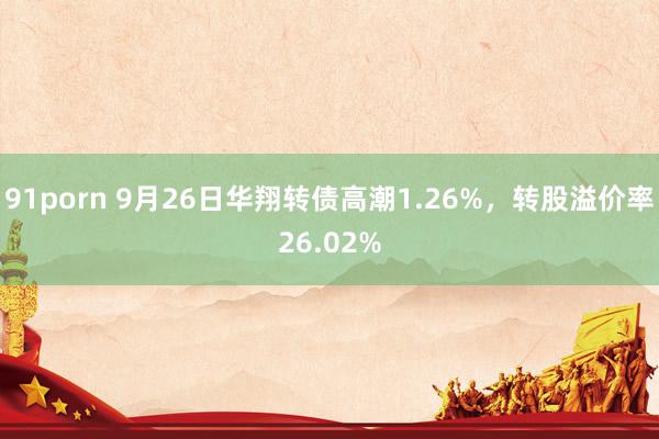 91porn 9月26日华翔转债高潮1.26%，转股溢价率26.02%