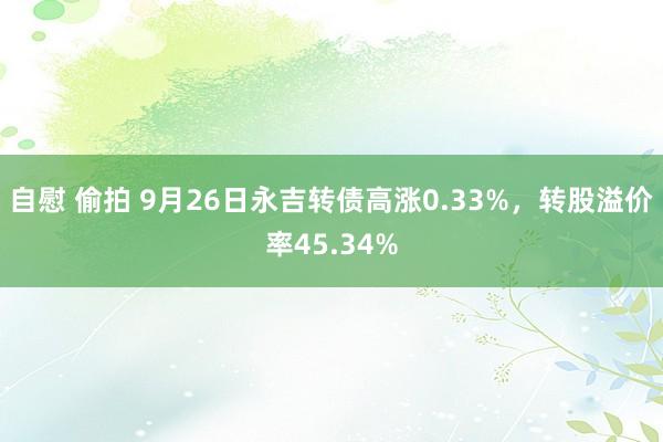 自慰 偷拍 9月26日永吉转债高涨0.33%，转股溢价率45.34%