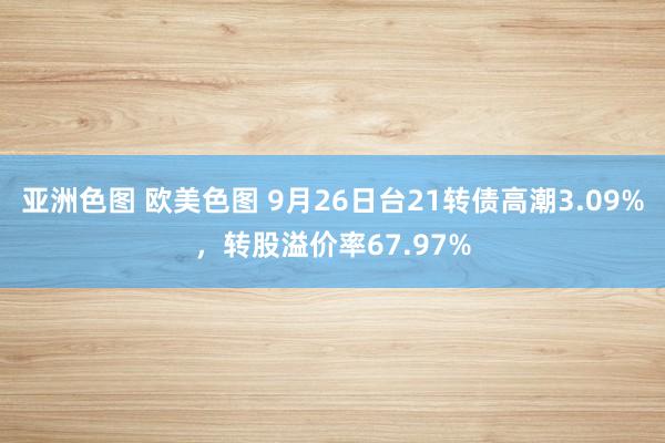 亚洲色图 欧美色图 9月26日台21转债高潮3.09%，转股溢价率67.97%