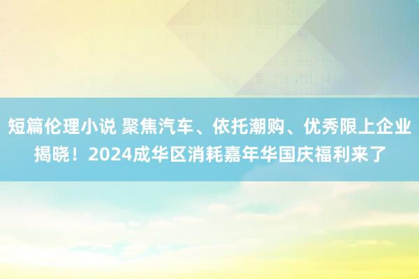 短篇伦理小说 聚焦汽车、依托潮购、优秀限上企业揭晓！2024成华区消耗嘉年华国庆福利来了