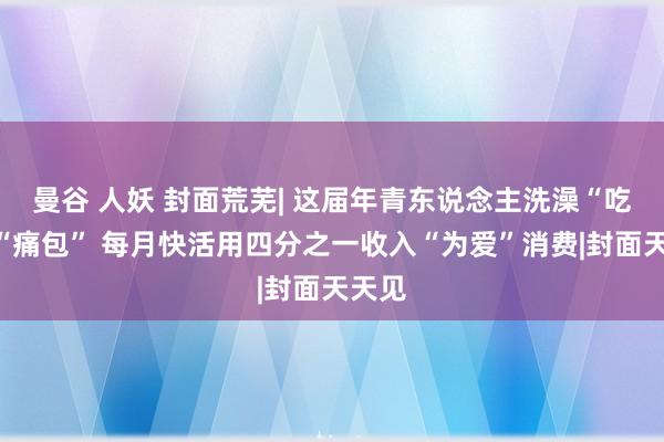 曼谷 人妖 封面荒芜| 这届年青东说念主洗澡“吃谷”“痛包” 每月快活用四分之一收入“为爱”消费|封面天天见