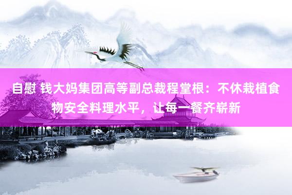 自慰 钱大妈集团高等副总裁程堂根：不休栽植食物安全料理水平，让每一餐齐崭新